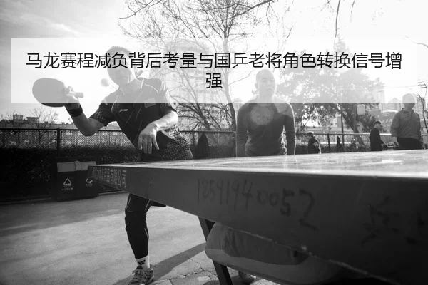 马龙赛程减负背后考量与国乒老将角色转换信号增强